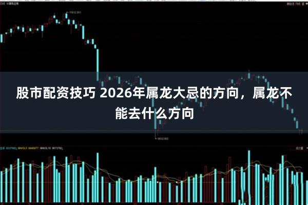 股市配资技巧 2026年属龙大忌的方向，属龙不能去什么方向