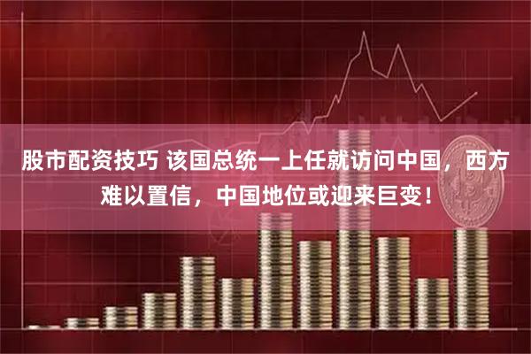 股市配资技巧 该国总统一上任就访问中国,西方难以置信,中国地位或迎来巨变!