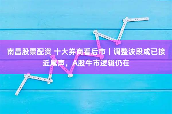 南昌股票配资 十大券商看后市｜调整波段或已接近尾声，A股牛市逻辑仍在