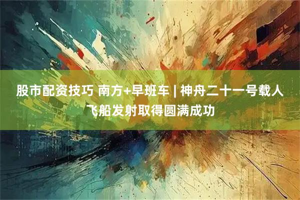 股市配资技巧 南方+早班车 | 神舟二十一号载人飞船发射取得圆满成功