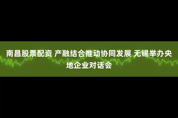 南昌股票配资 产融结合推动协同发展 无锡举办央地企业对话会